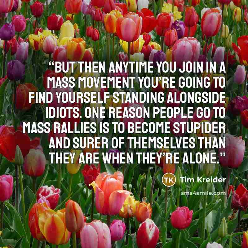“But then anytime you join in a mass movement you’re going to find yourself standing alongside idiots. One reason people go to mass rallies is to become stupider and surer of themselves than they are when they’re alone.” quote by Tim Kreider