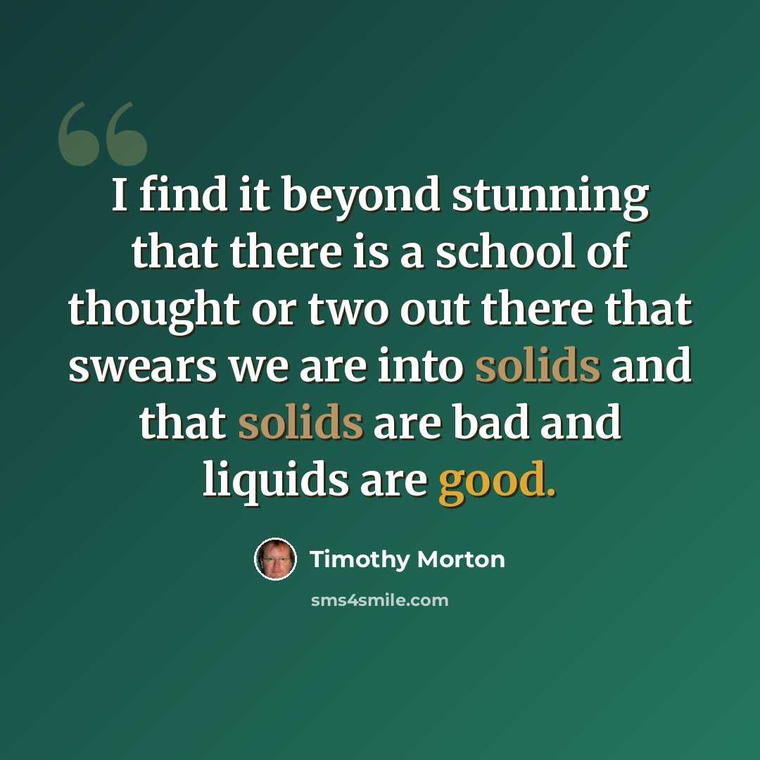 “I find it beyond stunning that there is a school of thought or two out there that swears we are into solids and that solids are bad and liquids are good.” quote by Timothy Morton