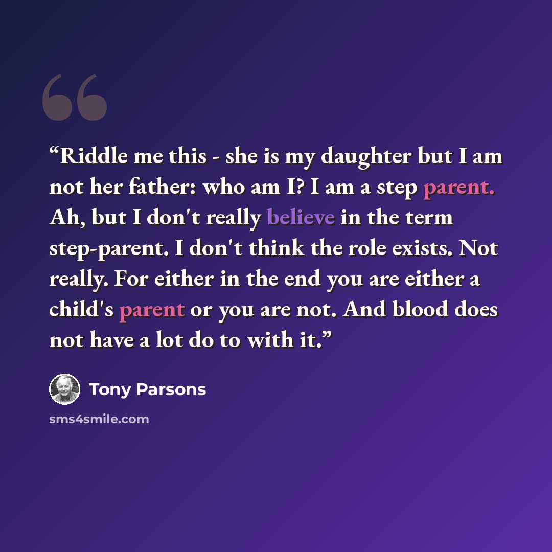 “Riddle me this - she is my daughter but I am not her father: who am I? I am a step parent. Ah, but I don't really believe in the term step-parent. I don't think the role exists. Not really. For either in the end you are either a child's parent or you are not. And blood does not have a lot do to…” quote by Tony Parsons