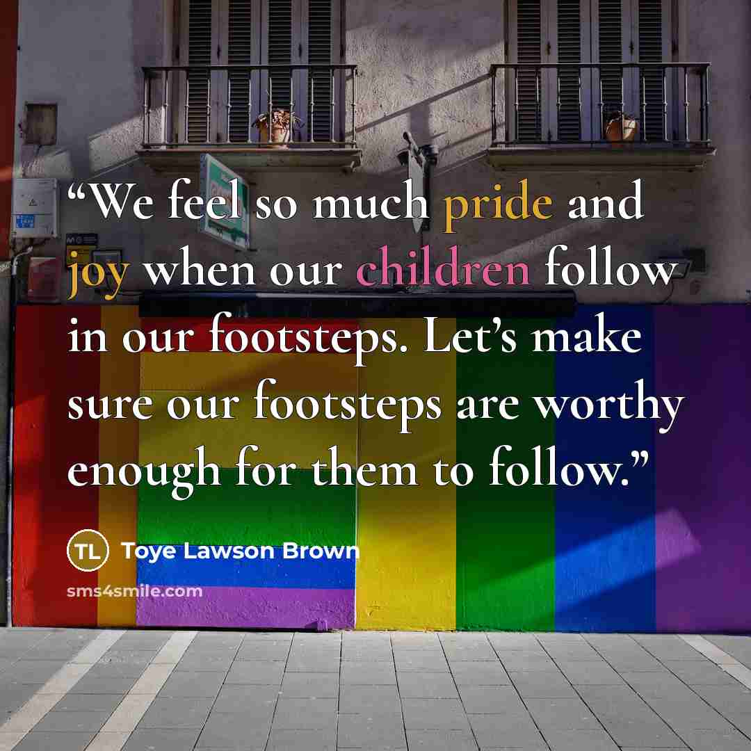 “We feel so much pride and joy when our children follow in our footsteps. Let’s make sure our footsteps are worthy enough for them to follow.” quote by Toye Lawson Brown