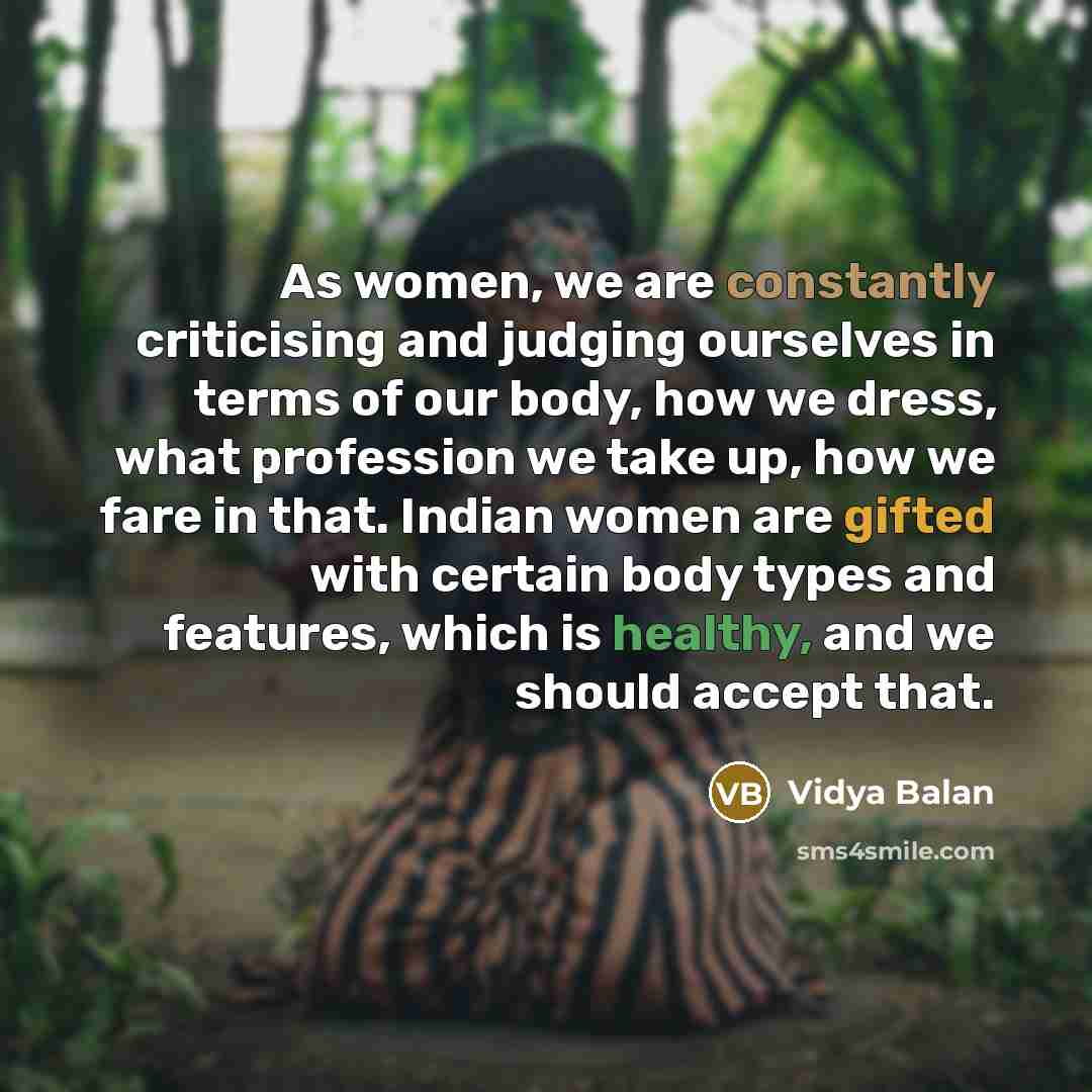“As women, we are constantly criticising and judging ourselves in terms of our body, how we dress, what profession we take up, how we fare in that. Indian women are gifted with certain body types and features, which is healthy, and we should accept that.” quote by Vidya Balan