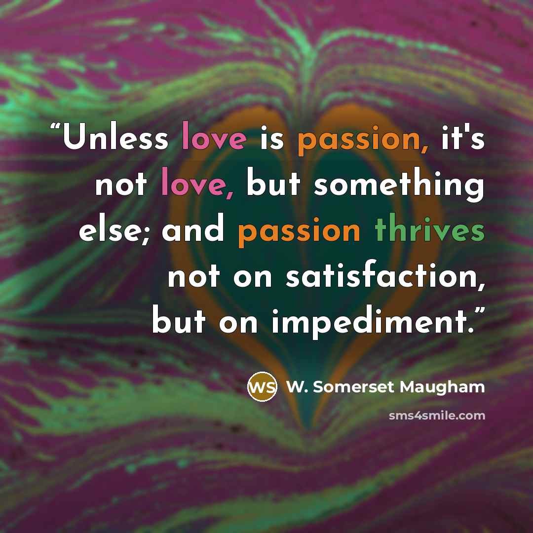 “Unless love is passion, it's not love, but something else; and passion thrives not on satisfaction, but on impediment.” quote by W. Somerset Maugham
