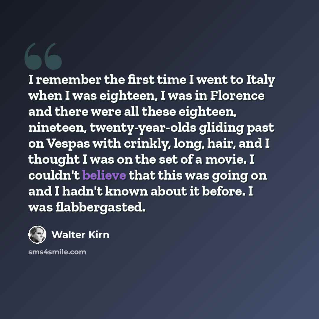 “I remember the first time I went to Italy when I was eighteen, I was in Florence and there were all these eighteen, nineteen, twenty-year-olds gliding past on Vespas with crinkly, long, hair, and I thought I was on the set of a movie. I couldn't believe that this was going on and I hadn't known…” quote by Walter Kirn