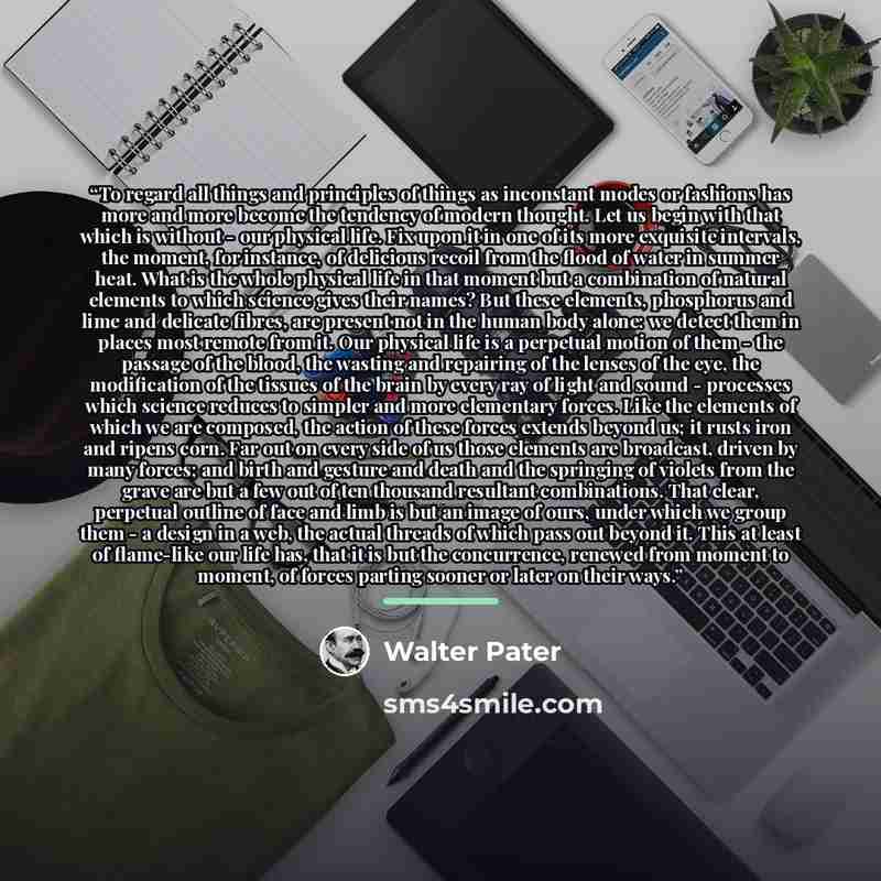 “To regard all things and principles of things as inconstant modes or fashions has more and more become the tendency of modern thought. Let us begin with that which is without - our physical life. Fix upon it in one of its more exquisite intervals, the moment, for instance, of delicious recoil from…” quote by Walter Pater