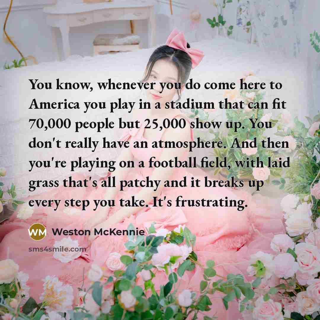 “You know, whenever you do come here to America you play in a stadium that can fit 70,000 people but 25,000 show up. You don't really have an atmosphere. And then you're playing on a football field, with laid grass that's all patchy and it breaks up every step you take. It's frustrating.” quote by Weston McKennie