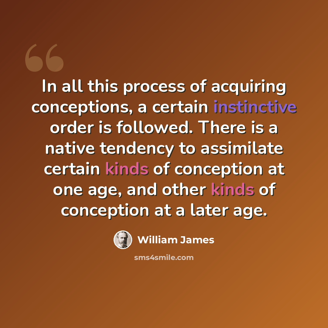“In all this process of acquiring conceptions, a certain instinctive order is followed. There is a native tendency to assimilate certain kinds of conception at one age, and other kinds of conception at a later age.” quote by William James