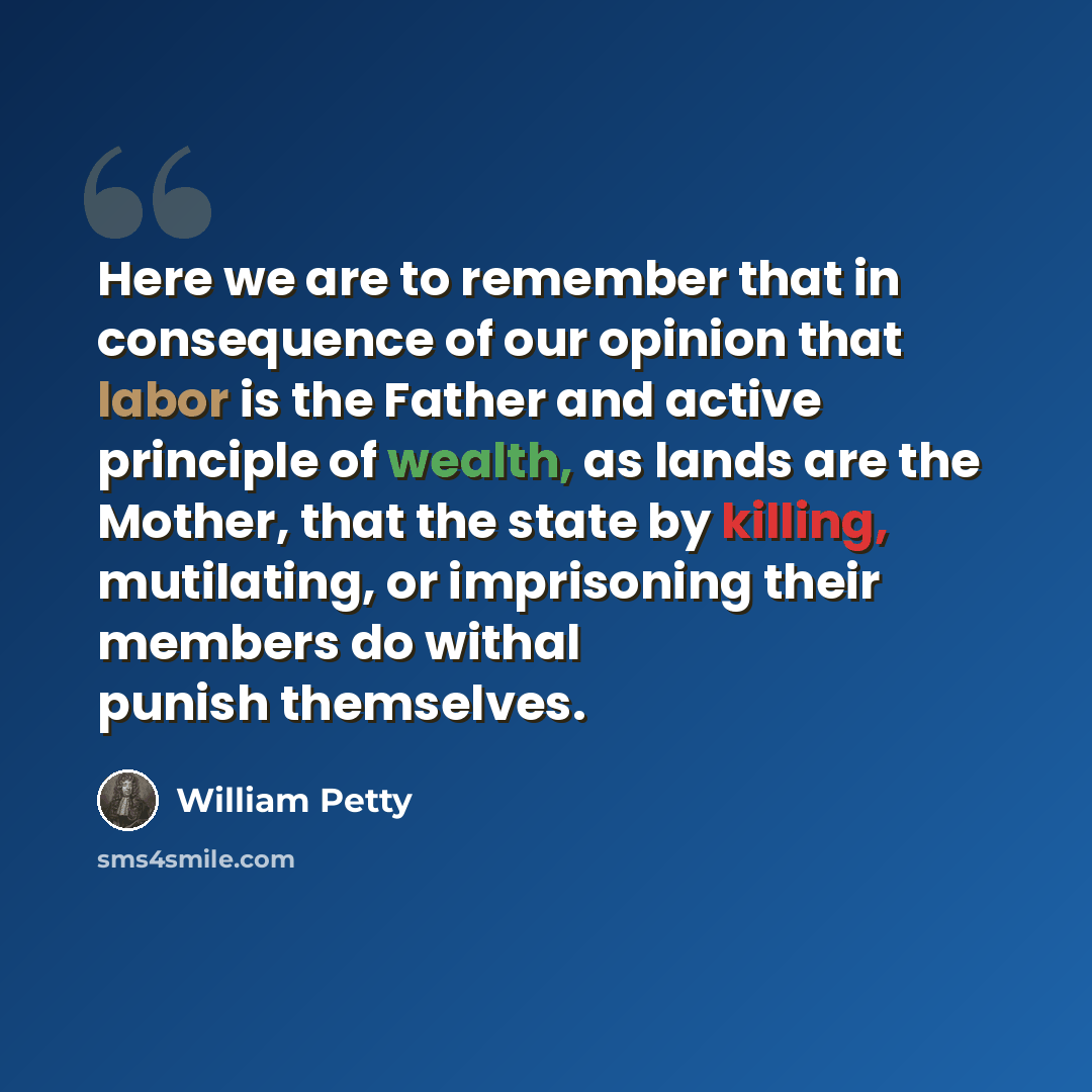 “Here we are to remember that in consequence of our opinion that labor is the Father and active principle of wealth, as lands are the Mother, that the state by killing, mutilating, or imprisoning their members do withal punish themselves.” quote by William Petty