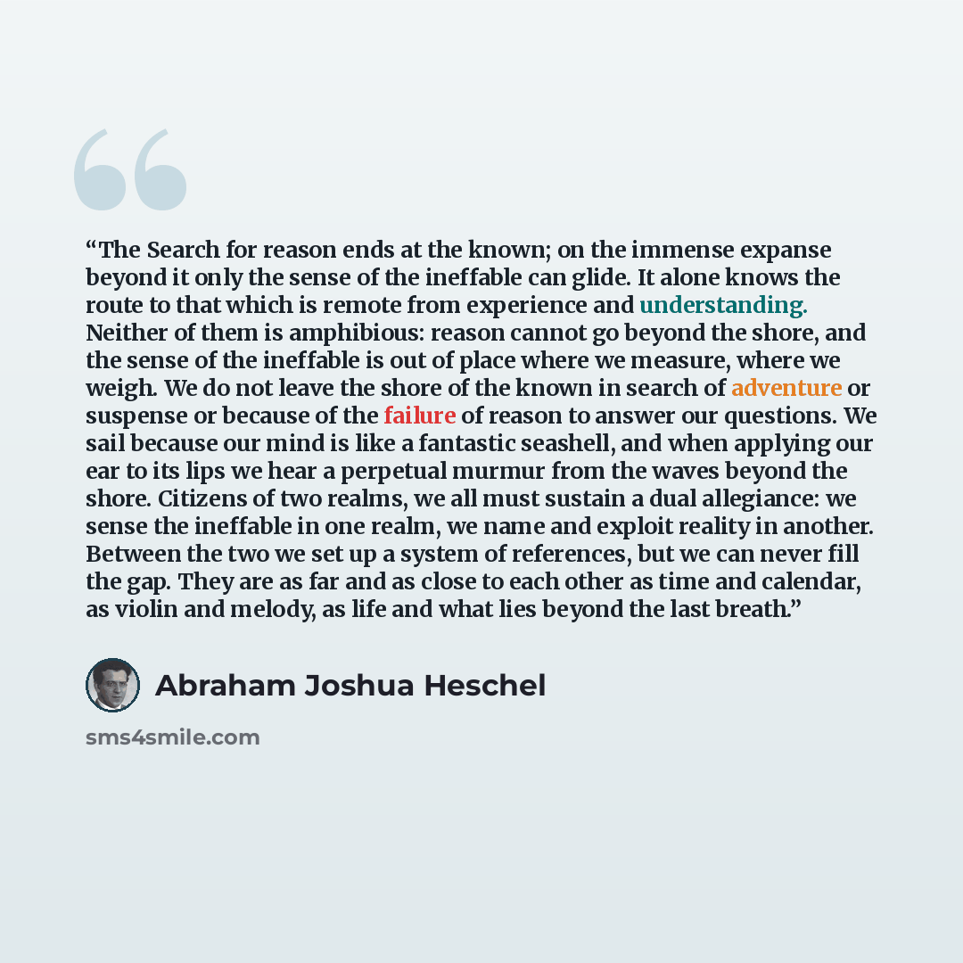 “The Search for reason ends at the known; on the immense expanse beyond it only the sense of the ineffable can glide. It alone knows the route to that which is remote from experience and understanding. Neither of them is amphibious: reason cannot go beyond the shore, and the sense of the ineffable…” quote by Abraham Joshua Heschel
