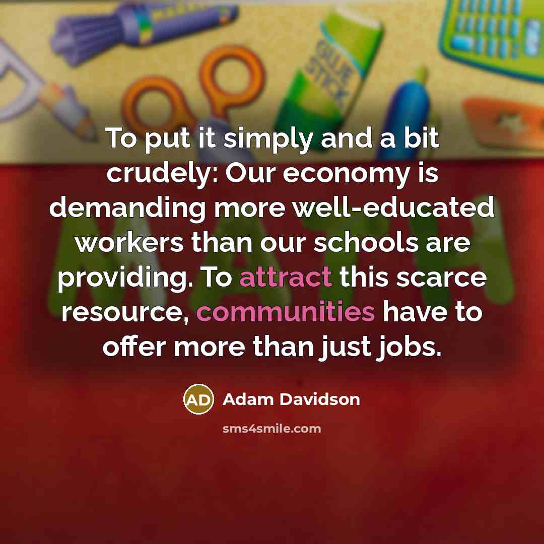 “To put it simply and a bit crudely: Our economy is demanding more well-educated workers than our schools are providing. To attract this scarce resource, communities have to offer more than just jobs.” quote by Adam Davidson