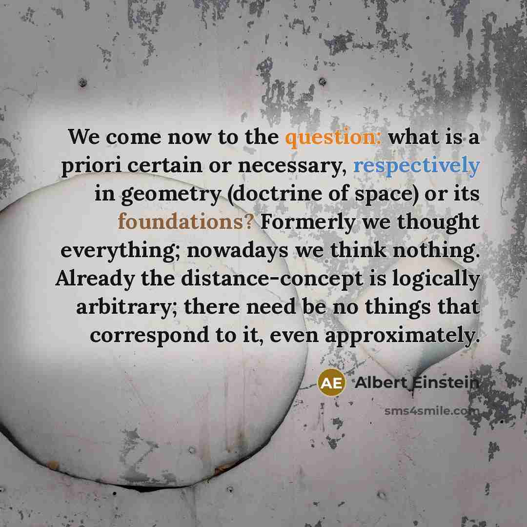 “We come now to the question: what is a priori certain or necessary, respectively in geometry (doctrine of space) or its foundations? Formerly we thought everything; nowadays we think nothing. Already the distance-concept is logically arbitrary; there need be no things that correspond to it, even…” quote by Albert Einstein