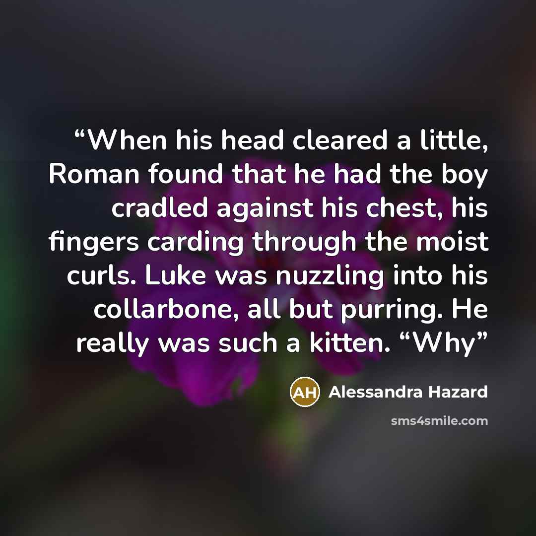 “When his head cleared a little, Roman found that he had the boy cradled against his chest, his fingers carding through the moist curls. Luke was nuzzling into his collarbone, all but purring. He really was such a kitten. “Why” quote by Alessandra Hazard