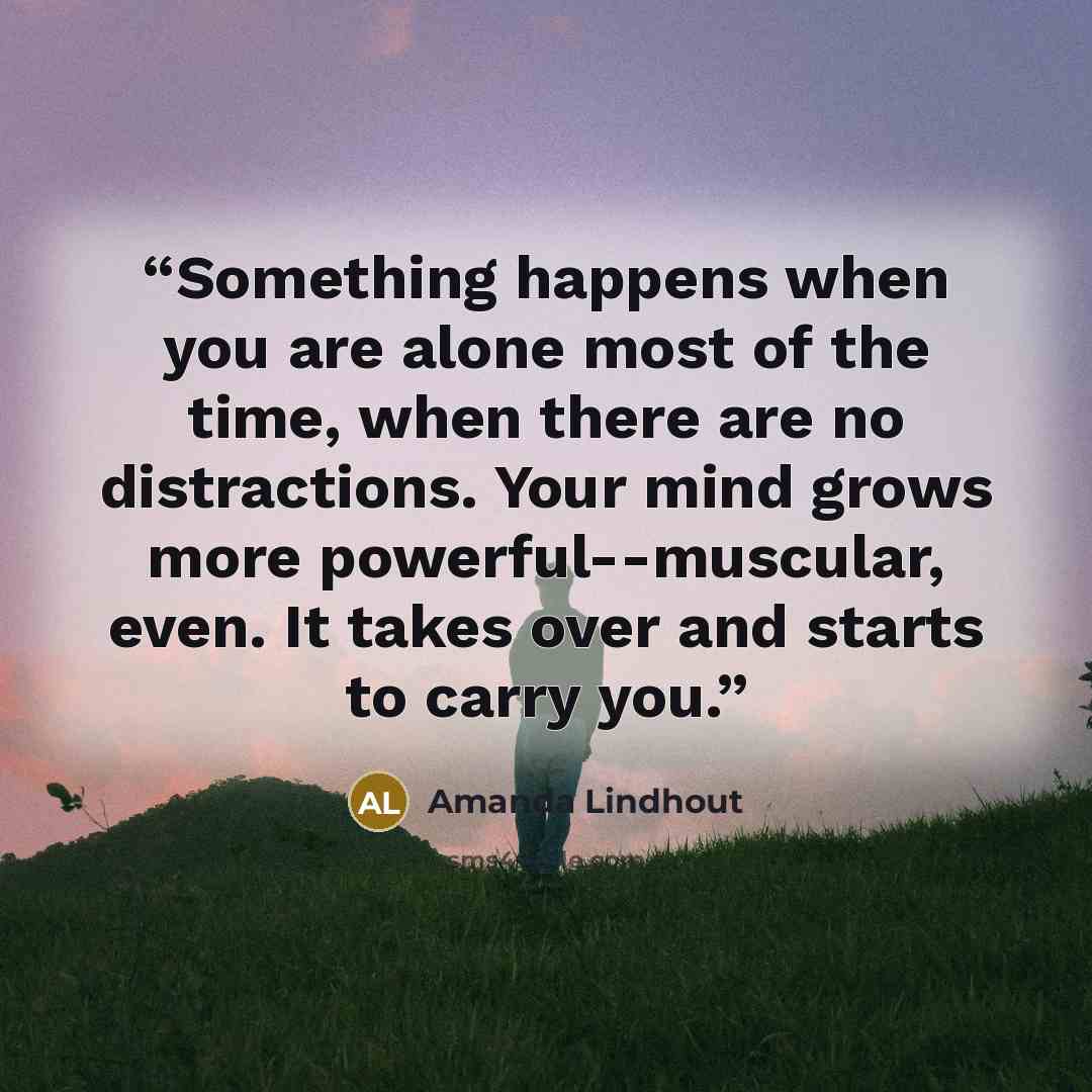 “Something happens when you are alone most of the time, when there are no distractions. Your mind grows more powerful--muscular, even. It takes over and starts to carry you.” quote by Amanda Lindhout