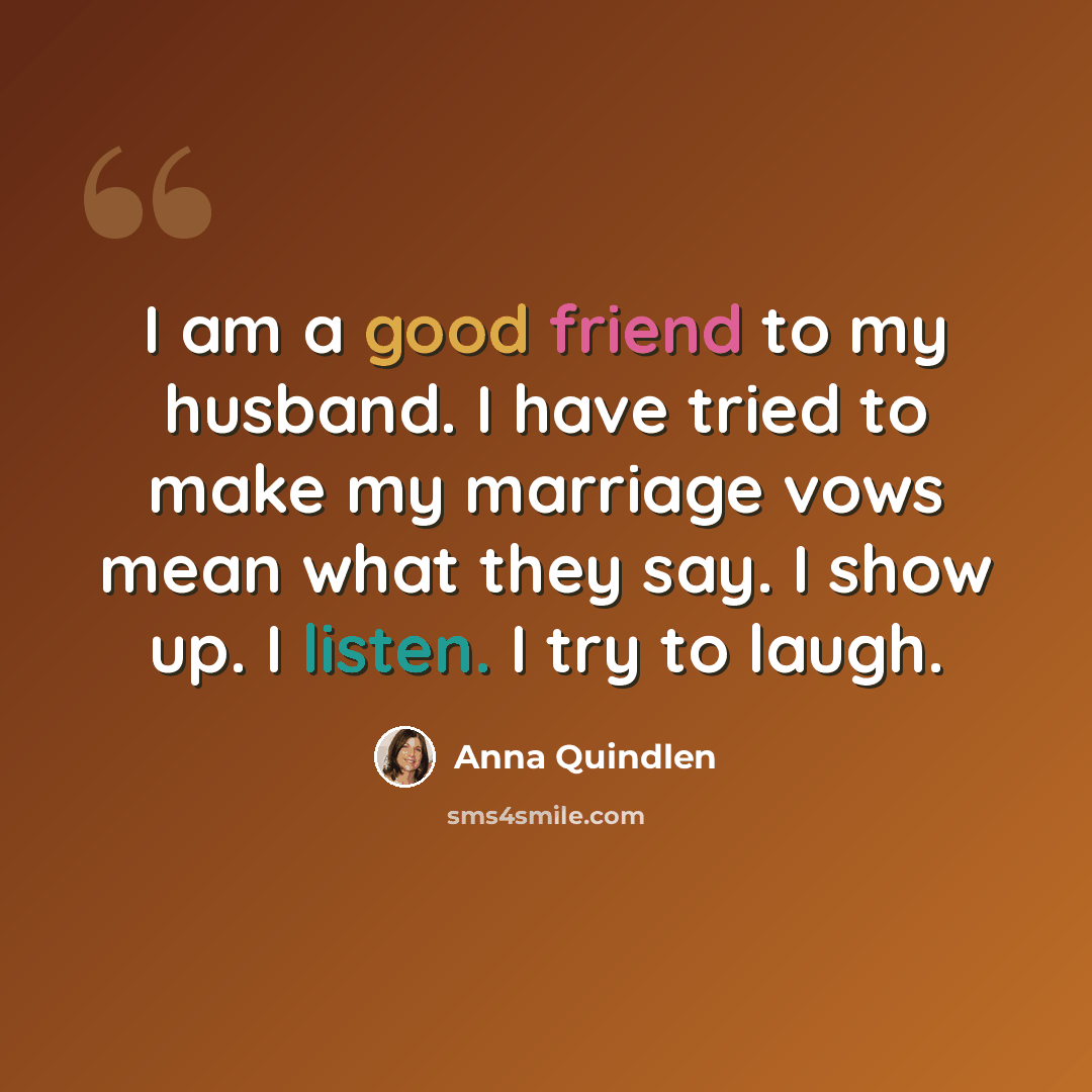 “I am a good friend to my husband. I have tried to make my marriage vows mean what they say. I show up. I listen. I try to laugh.” quote by Anna Quindlen