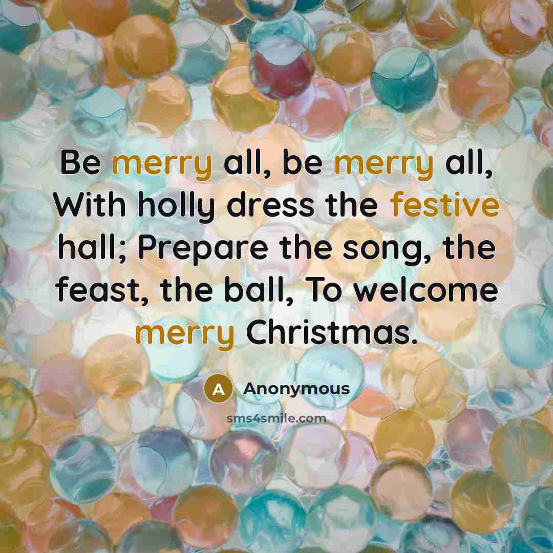 “Be merry all, be merry all, With holly dress the festive hall; Prepare the song, the feast, the ball, To welcome merry Christmas.” quote by Anonymous