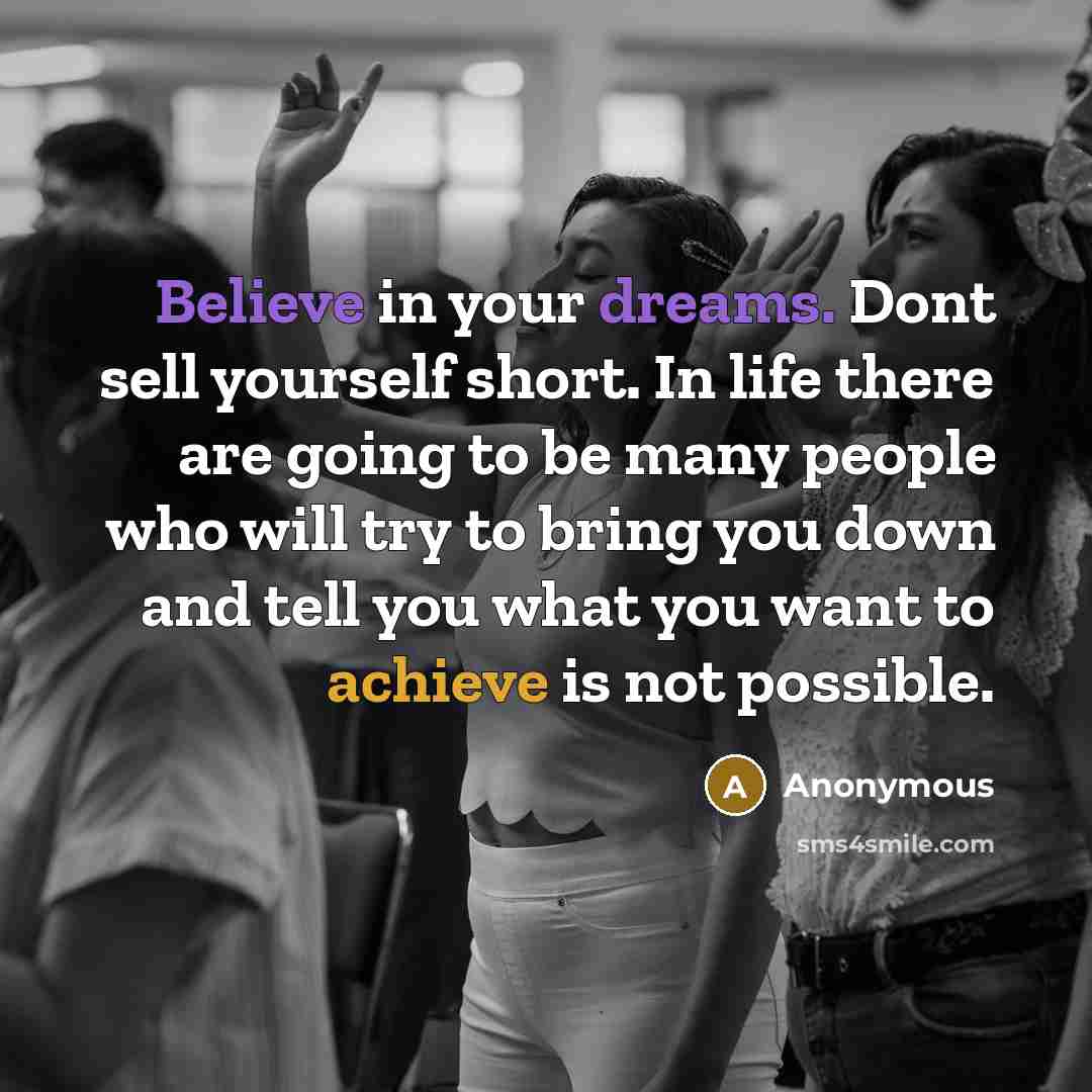 “Believe in your dreams. Dont sell yourself short. In life there are going to be many people who will try to bring you down and tell you what you want to achieve is not possible.” quote by Anonymous