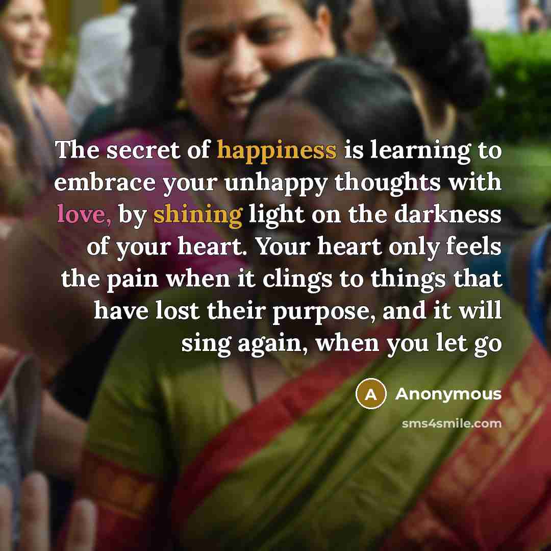 “The secret of happiness is learning to embrace your unhappy thoughts with love, by shining light on the darkness of your heart. Your heart only feels the pain when it clings to things that have lost their purpose, and it will sing again, when you let go” quote by Anonymous