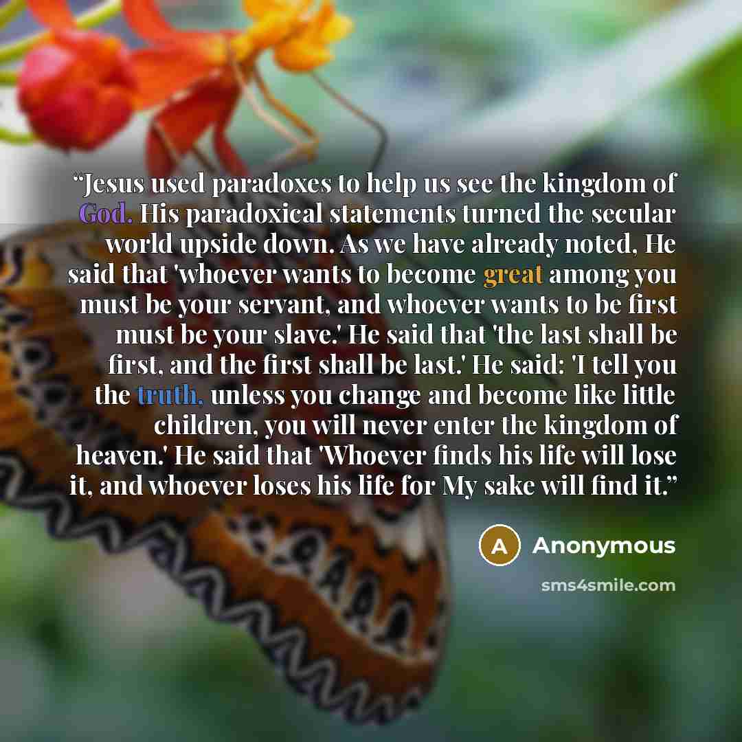 “Jesus used paradoxes to help us see the kingdom of God. His paradoxical statements turned the secular world upside down. As we have already noted, He said that 'whoever wants to become great among you must be your servant, and whoever wants to be first must be your slave.' He said that 'the last…” quote by Anonymous