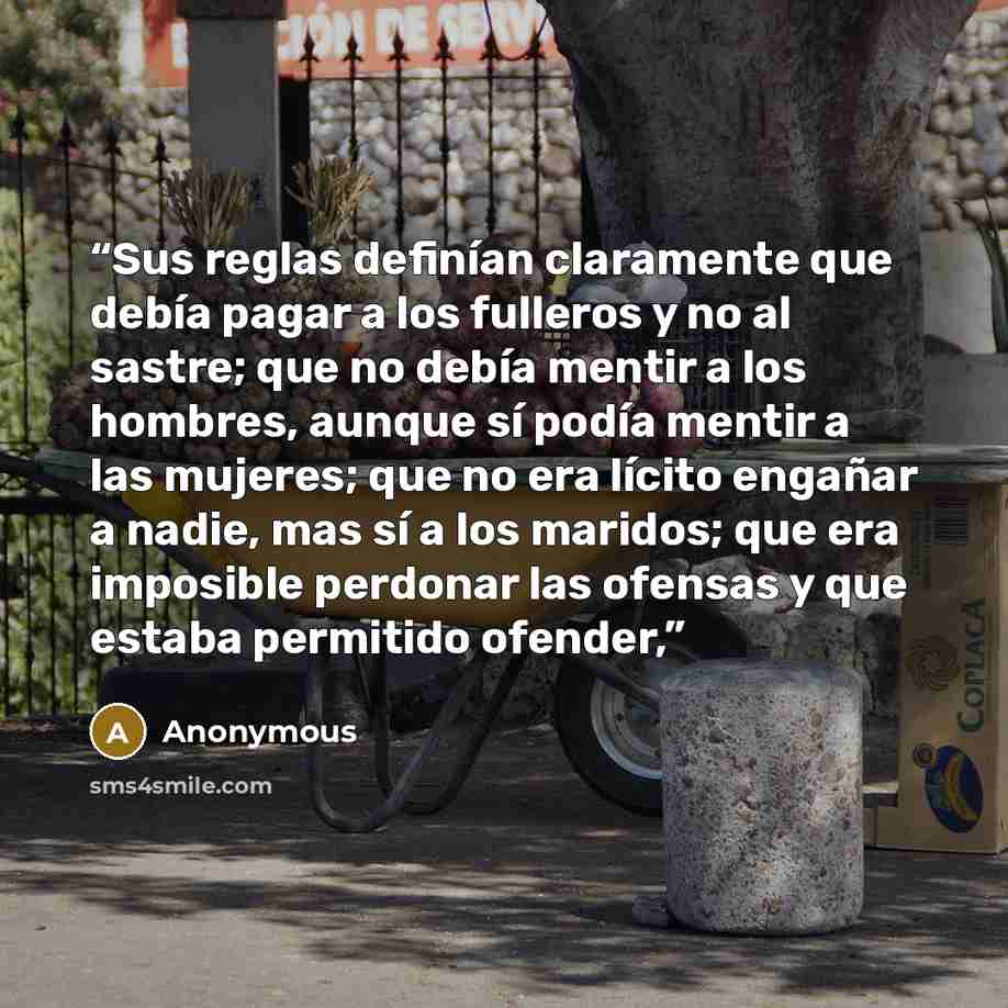 “Sus reglas definían claramente que debía pagar a los fulleros y no al sastre; que no debía mentir a los hombres, aunque sí podía mentir a las mujeres; que no era lícito engañar a nadie, mas sí a los maridos; que era imposible perdonar las ofensas y que estaba permitido ofender,” quote by Anonymous