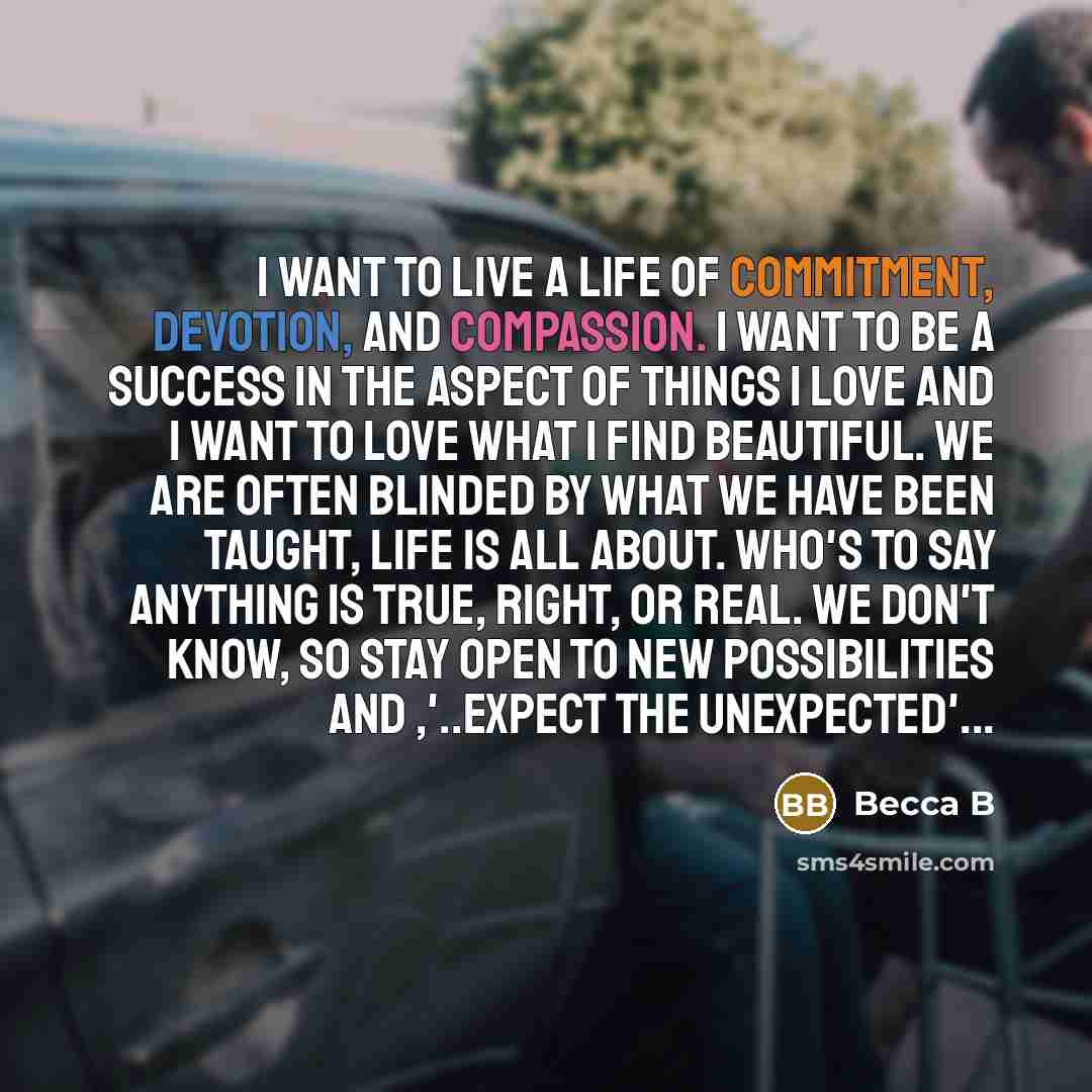 “I want to live a life of commitment, devotion, and compassion. I want to be a success in the aspect of things I love and I want to love what I find beautiful. We are often blinded by what we have been taught, life is all about. Who's to say anything is true, right, or real. We don't know, so stay…” quote by Becca B