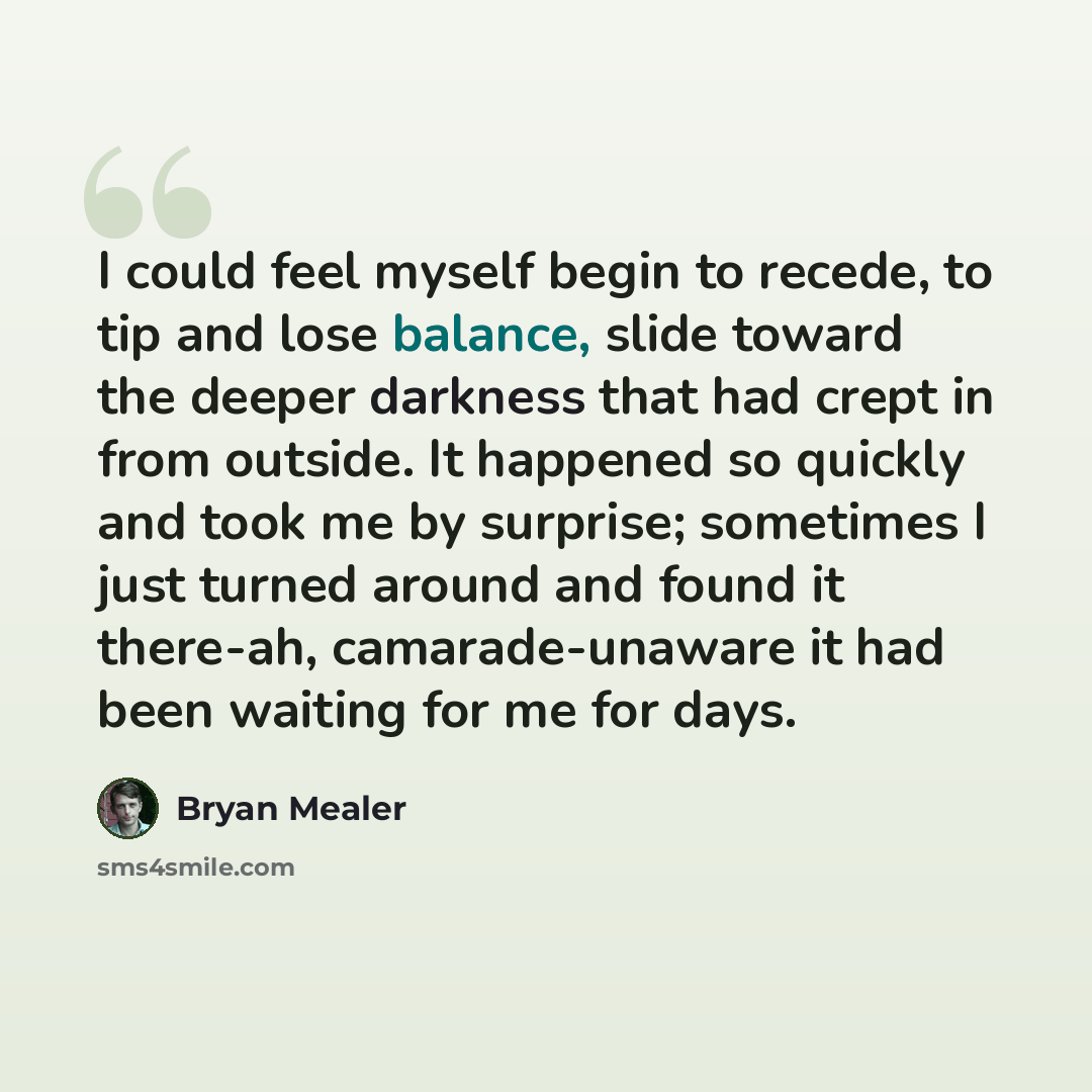 “I could feel myself begin to recede, to tip and lose balance, slide toward the deeper darkness that had crept in from outside. It happened so quickly and took me by surprise; sometimes I just turned around and found it there-ah, camarade-unaware it had been waiting for me for days.” quote by Bryan Mealer