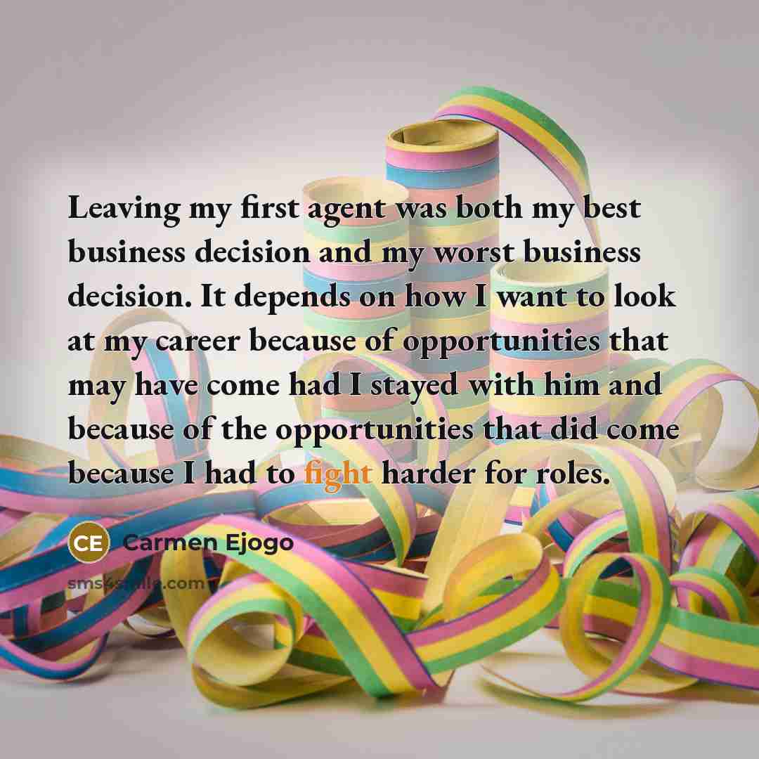 “Leaving my first agent was both my best business decision and my worst business decision. It depends on how I want to look at my career because of opportunities that may have come had I stayed with him and because of the opportunities that did come because I had to fight harder for roles.” quote by Carmen Ejogo