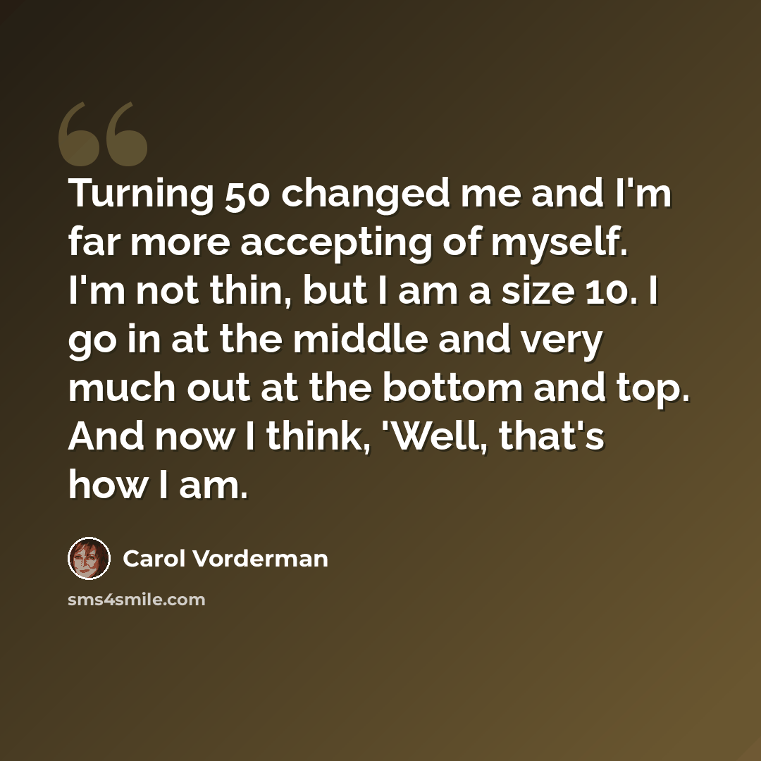 “Turning 50 changed me and I'm far more accepting of myself. I'm not thin, but I am a size 10. I go in at the middle and very much out at the bottom and top. And now I think, 'Well, that's how I am.” quote by Carol Vorderman