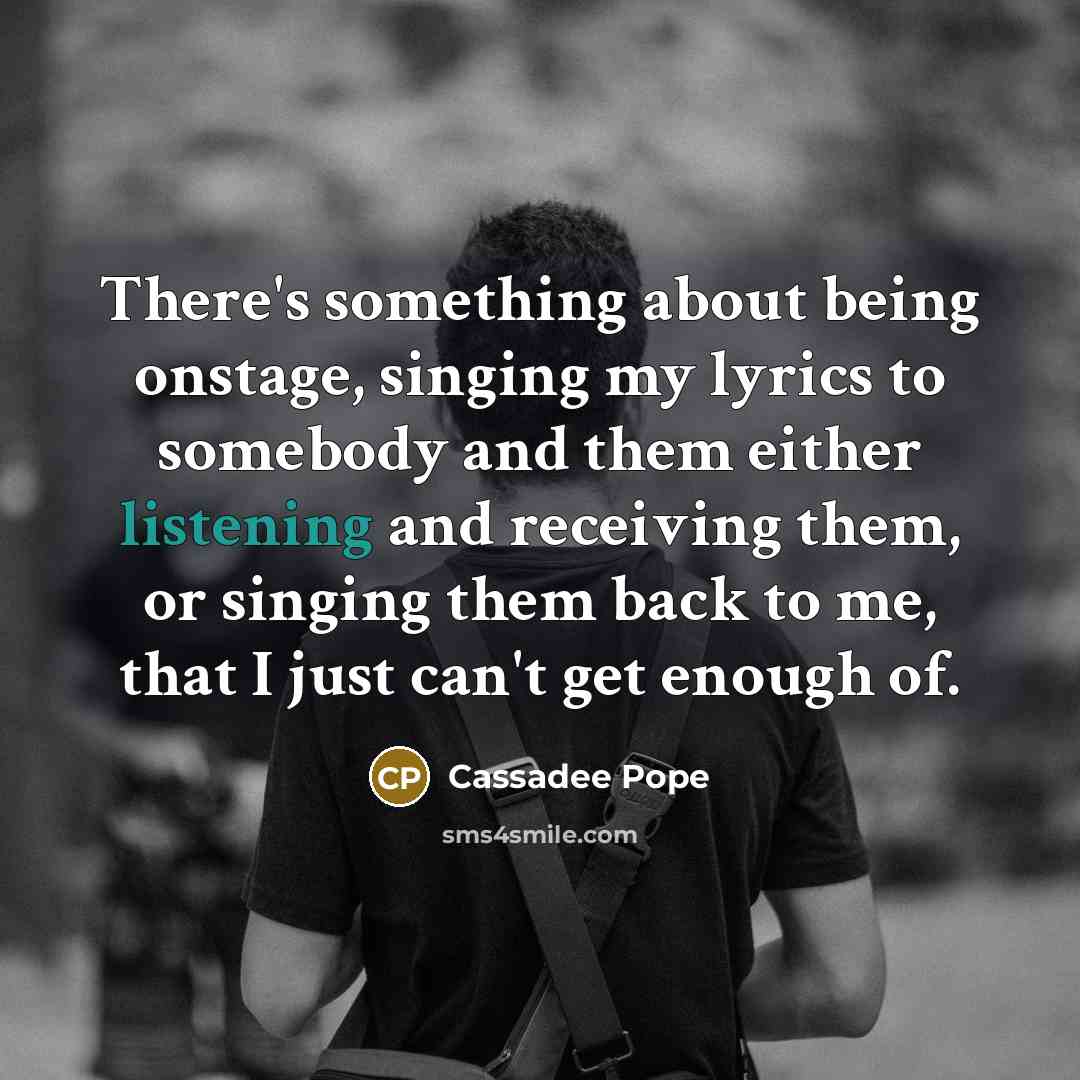 “There's something about being onstage, singing my lyrics to somebody and them either listening and receiving them, or singing them back to me, that I just can't get enough of.” quote by Cassadee Pope