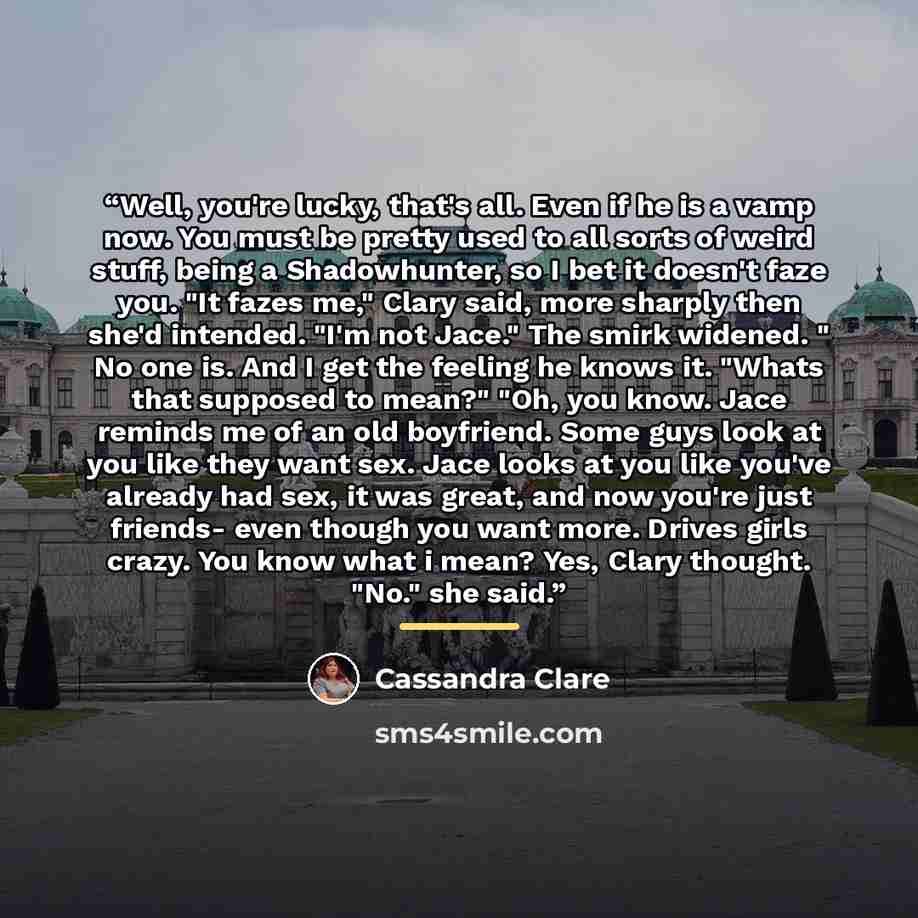 “Well, you're lucky, that's all. Even if he is a vamp now. You must be pretty used to all sorts of weird stuff, being a Shadowhunter, so I bet it doesn't faze you. "It fazes me," Clary said, more sharply then she'd intended. "I'm not Jace." The smirk widened. " No one is. And I get the feeling he…” quote by Cassandra Clare