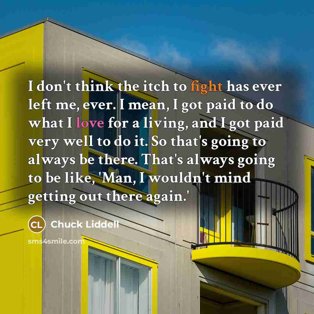 “I don't think the itch to fight has ever left me, ever. I mean, I got paid to do what I love for a living, and I got paid very well to do it. So that's going to always be there. That's always going to be like, 'Man, I wouldn't mind getting out there again.'” quote by Chuck Liddell