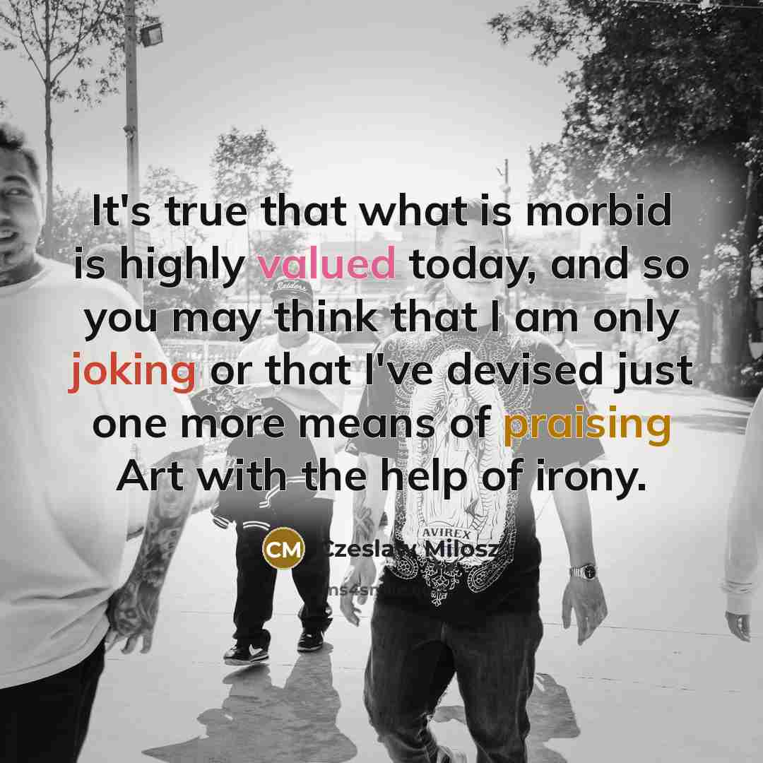 “It's true that what is morbid is highly valued today, and so you may think that I am only joking or that I've devised just one more means of praising Art with the help of irony.” quote by Czeslaw Milosz