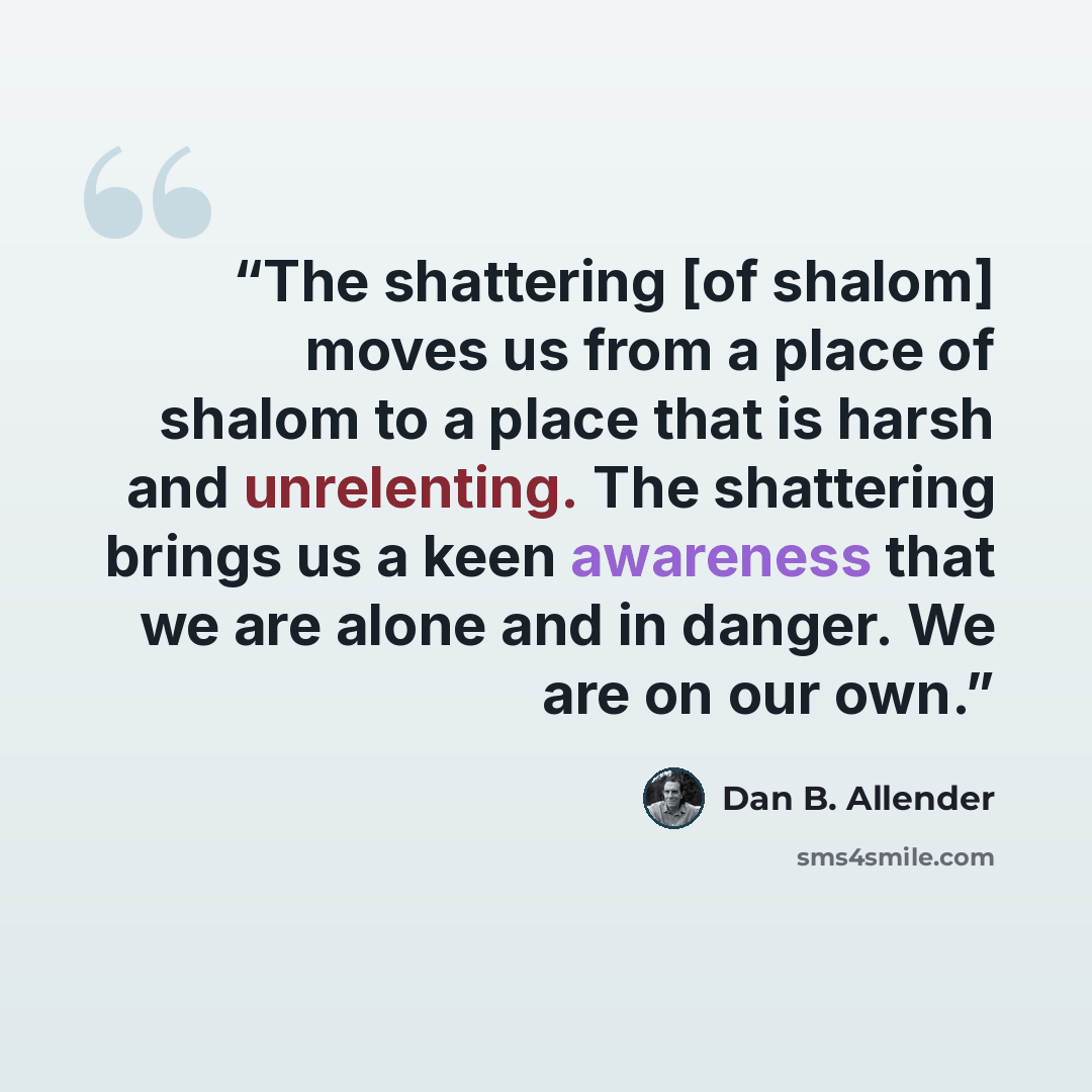 “The shattering [of shalom] moves us from a place of shalom to a place that is harsh and unrelenting. The shattering brings us a keen awareness that we are alone and in danger. We are on our own.” quote by Dan B. Allender