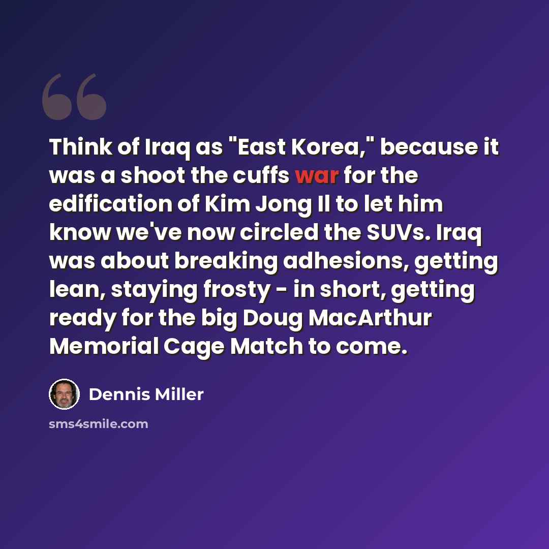 “Think of Iraq as "East Korea," because it was a shoot the cuffs war for the edification of Kim Jong Il to let him know we've now circled the SUVs. Iraq was about breaking adhesions, getting lean, staying frosty - in short, getting ready for the big Doug MacArthur Memorial Cage Match to come.” quote by Dennis Miller