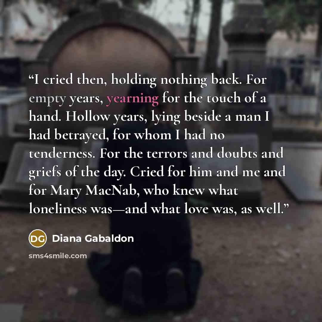 “I cried then, holding nothing back. For empty years, yearning for the touch of a hand. Hollow years, lying beside a man I had betrayed, for whom I had no tenderness. For the terrors and doubts and griefs of the day. Cried for him and me and for Mary MacNab, who knew what loneliness was—and what…” quote by Diana Gabaldon
