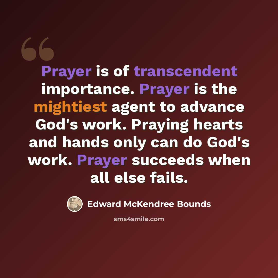 “Prayer is of transcendent importance. Prayer is the mightiest agent to advance God's work. Praying hearts and hands only can do God's work. Prayer succeeds when all else fails.” quote by Edward McKendree Bounds