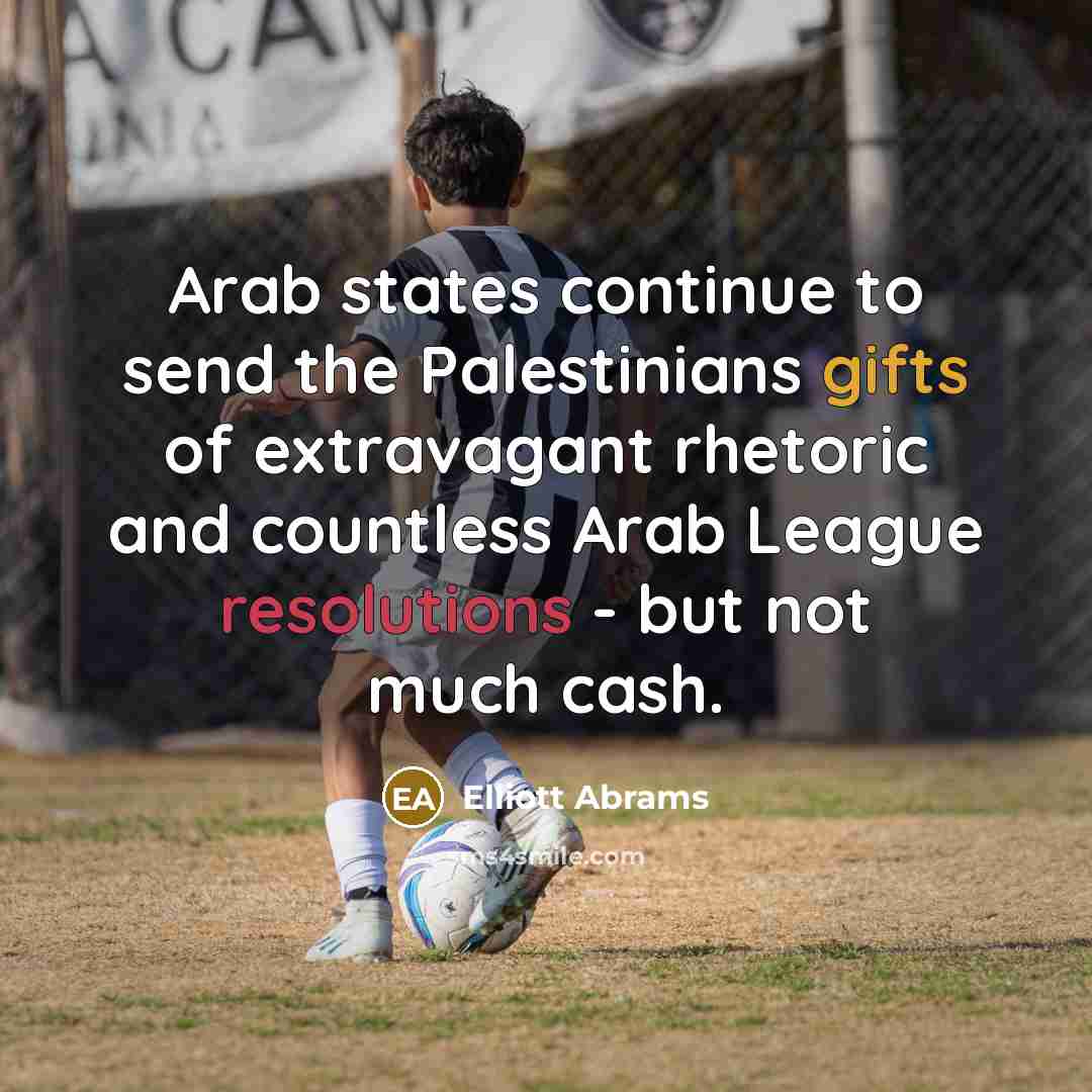 “Arab states continue to send the Palestinians gifts of extravagant rhetoric and countless Arab League resolutions - but not much cash.” quote by Elliott Abrams
