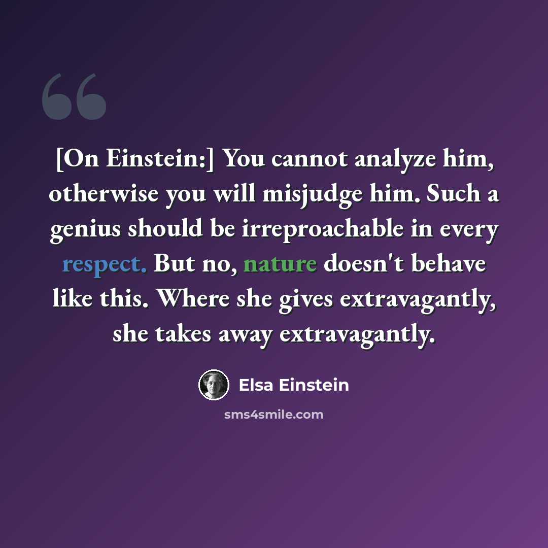 “[On Einstein:] You cannot analyze him, otherwise you will misjudge him. Such a genius should be irreproachable in every respect. But no, nature doesn't behave like this. Where she gives extravagantly, she takes away extravagantly.” quote by Elsa Einstein