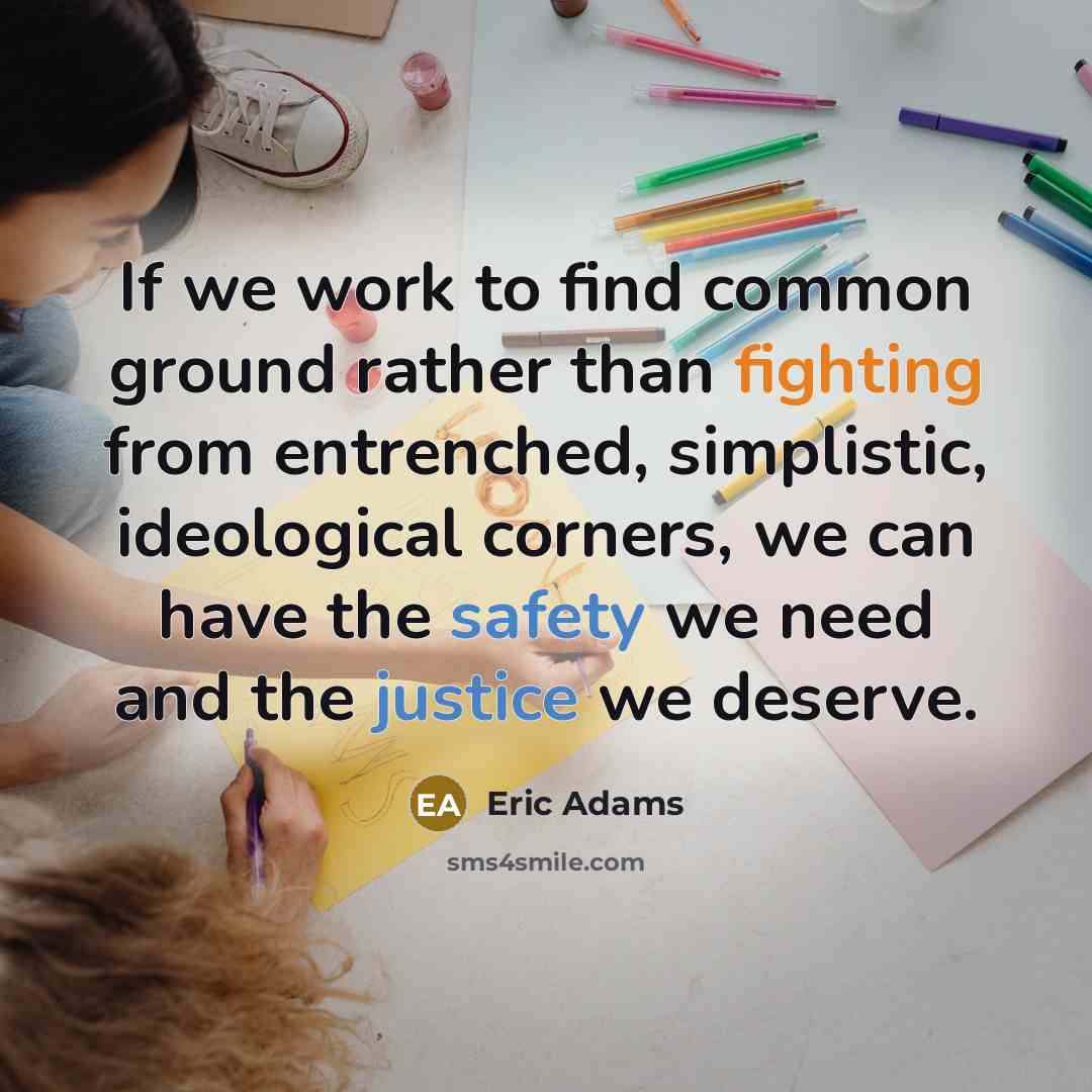 “If we work to find common ground rather than fighting from entrenched, simplistic, ideological corners, we can have the safety we need and the justice we deserve.” quote by Eric Adams