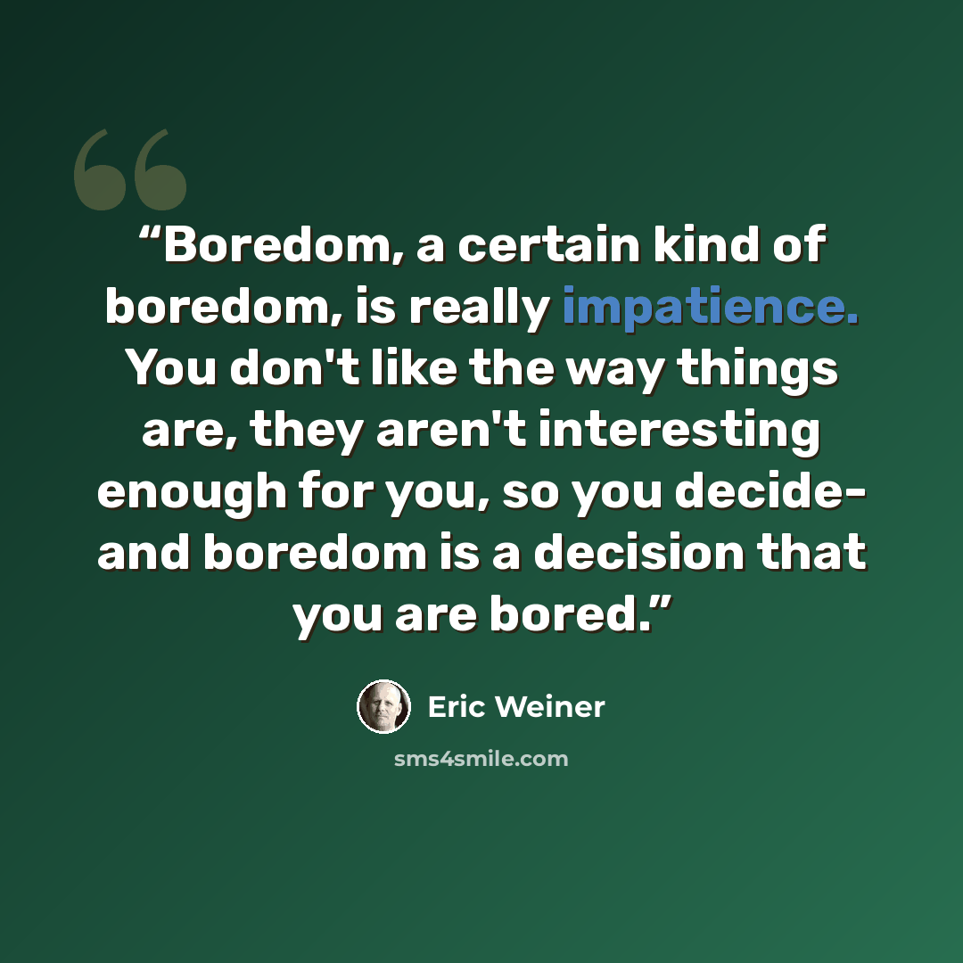 “Boredom, a certain kind of boredom, is really impatience. You don't like the way things are, they aren't interesting enough for you, so you decide- and boredom is a decision that you are bored.” quote by Eric Weiner