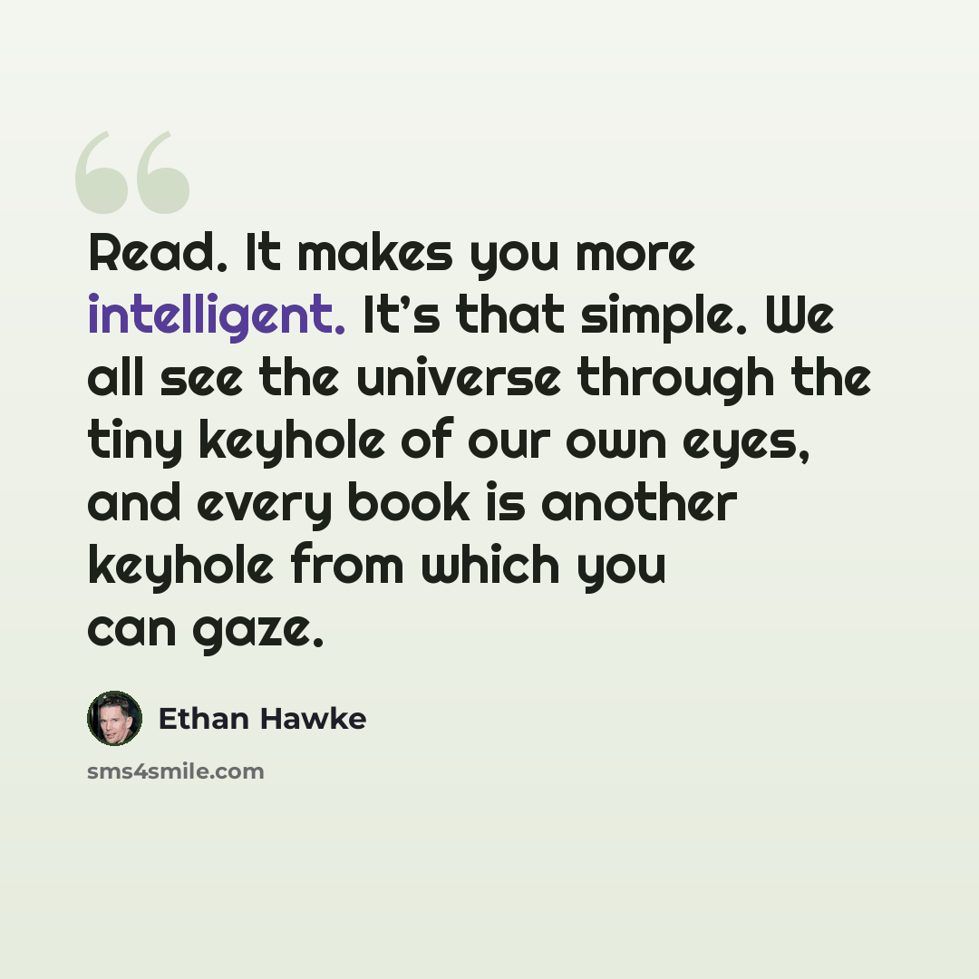“Read. It makes you more intelligent. It’s that simple. We all see the universe through the tiny keyhole of our own eyes, and every book is another keyhole from which you can gaze.” quote by Ethan Hawke