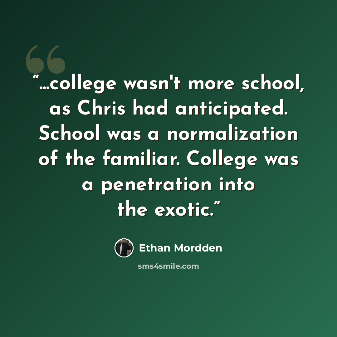 “...college wasn't more school, as Chris had anticipated. School was a normalization of the familiar. College was a penetration into the exotic.” quote by Ethan Mordden