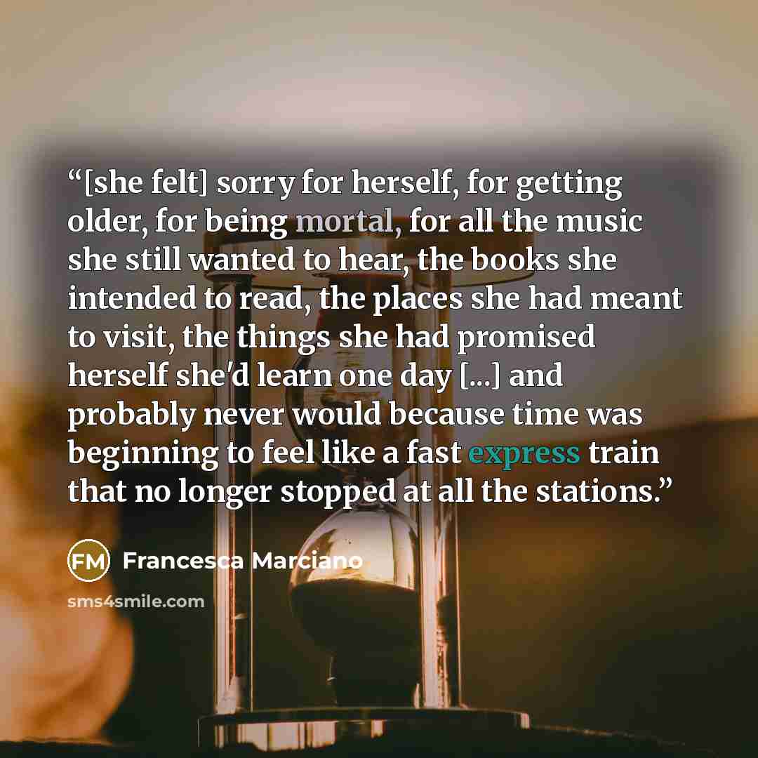 “[she felt] sorry for herself, for getting older, for being mortal, for all the music she still wanted to hear, the books she intended to read, the places she had meant to visit, the things she had promised herself she'd learn one day [...] and probably never would because time was beginning to…” quote by Francesca Marciano