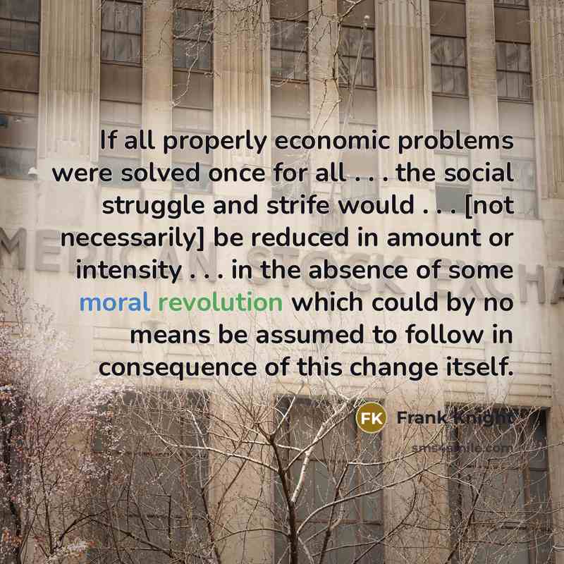 “If all properly economic problems were solved once for all . . . the social struggle and strife would . . . [not necessarily] be reduced in amount or intensity . . . in the absence of some moral revolution which could by no means be assumed to follow in consequence of this change itself.” quote by Frank Knight