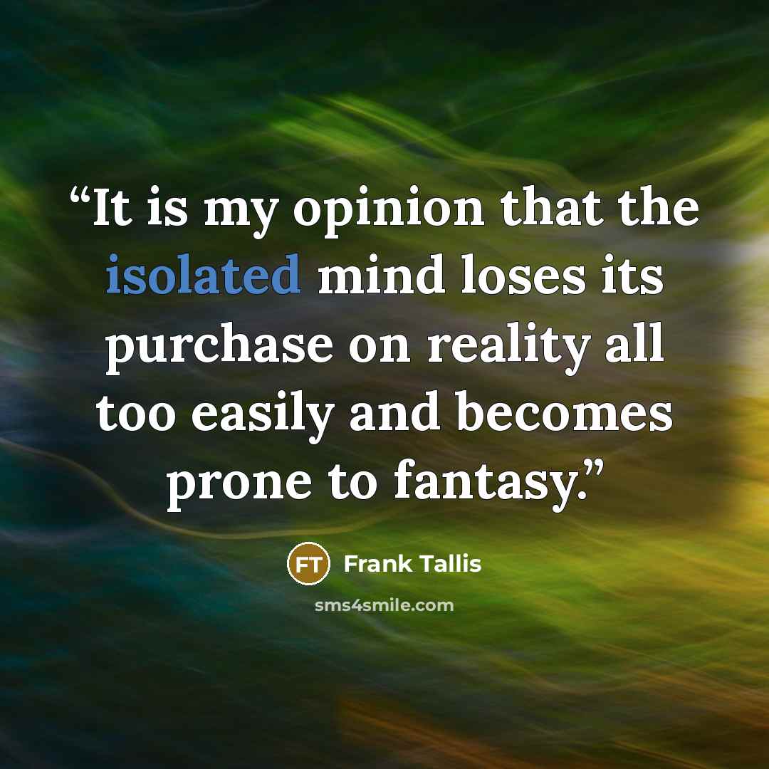 “It is my opinion that the isolated mind loses its purchase on reality all too easily and becomes prone to fantasy.” quote by Frank Tallis