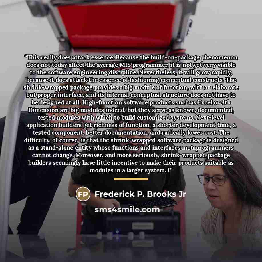 “This really does attack essence. Because the build-on-package phenomenon does not today affect the average MIS programmer, it is not yet very visible to the software engineering discipline. Nevertheless, it will grow rapidly, because it does attack the essence of fashioning conceptual constructs…” quote by Frederick P. Brooks Jr
