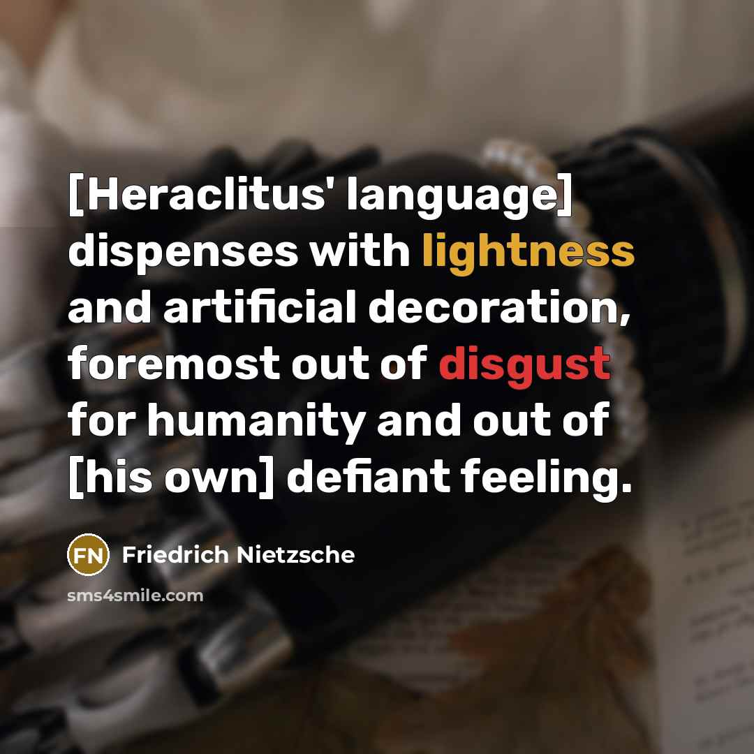 “[Heraclitus' language] dispenses with lightness and artificial decoration, foremost out of disgust for humanity and out of [his own] defiant feeling.” quote by Friedrich Nietzsche