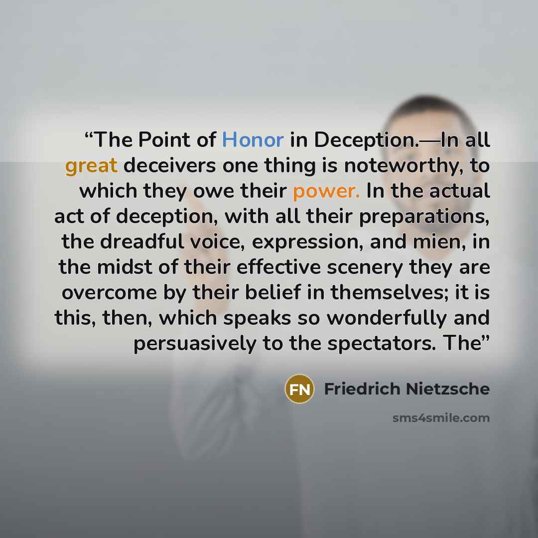 “The Point of Honor in Deception.—In all great deceivers one thing is noteworthy, to which they owe their power. In the actual act of deception, with all their preparations, the dreadful voice, expression, and mien, in the midst of their effective scenery they are overcome by their belief in…” quote by Friedrich Nietzsche