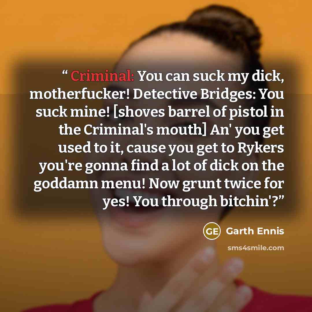 “Criminal: You can suck my dick, motherfucker! Detective Bridges: You suck mine! [shoves barrel of pistol in the Criminal's mouth] An' you get used to it, cause you get to Rykers you're gonna find a lot of dick on the goddamn menu! Now grunt twice for yes! You through bitchin'?” quote by Garth Ennis