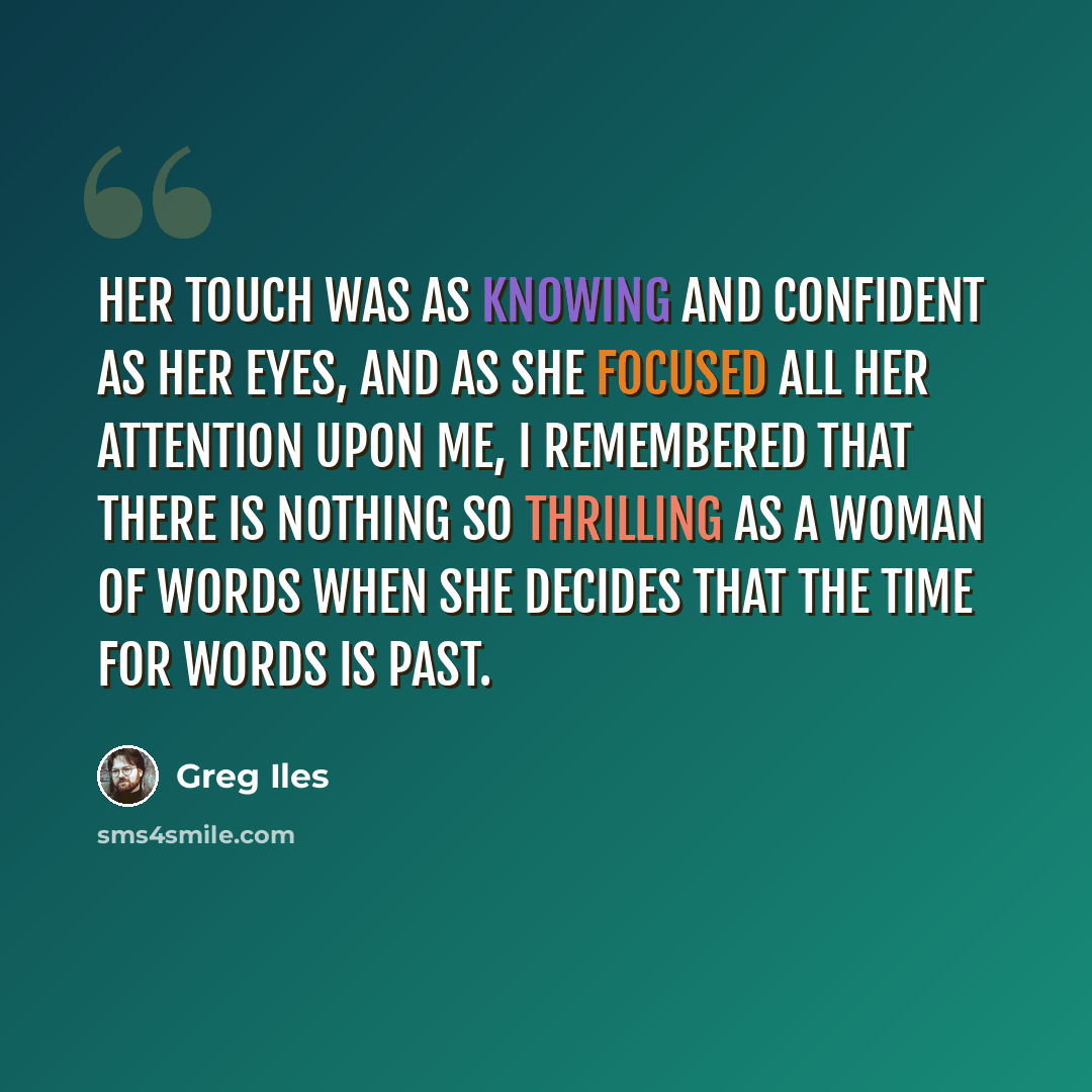 “Her touch was as knowing and confident as her eyes, and as she focused all her attention upon me, I remembered that there is nothing so thrilling as a woman of words when she decides that the time for words is past.” quote by Greg Iles
