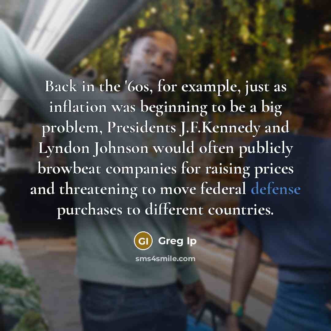 “Back in the '60s, for example, just as inflation was beginning to be a big problem, Presidents J.F.Kennedy and Lyndon Johnson would often publicly browbeat companies for raising prices and threatening to move federal defense purchases to different countries.” quote by Greg Ip