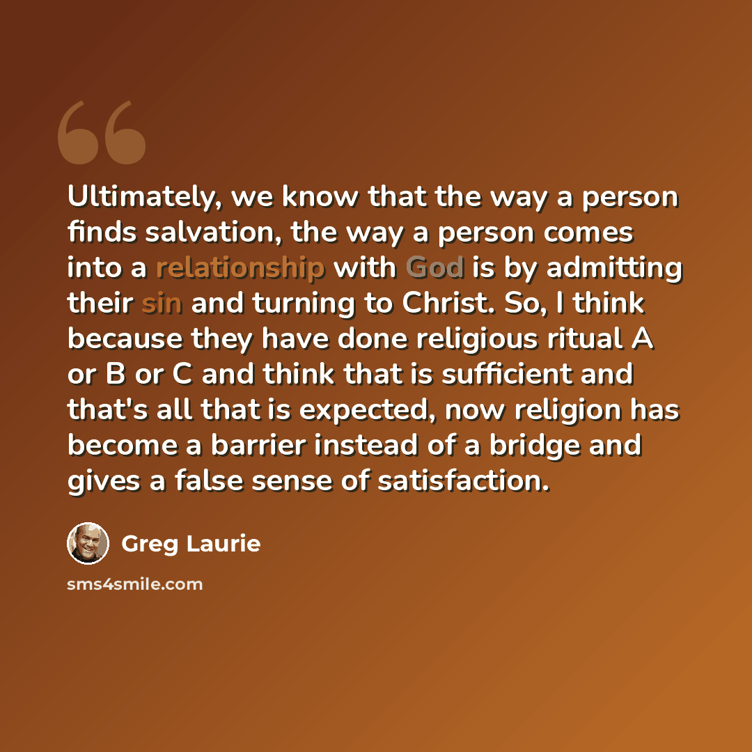 “Ultimately, we know that the way a person finds salvation, the way a person comes into a relationship with God is by admitting their sin and turning to Christ. So, I think because they have done religious ritual A or B or C and think that is sufficient and that's all that is expected, now religion…” quote by Greg Laurie